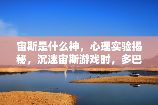 宙斯是什么神,心理实验揭秘,沉迷宙斯游戏时,多巴胺的细思极恐操控术 宙斯是什么神,心理实验揭秘,沉迷宙斯游戏时,多巴胺的细思极恐操控术