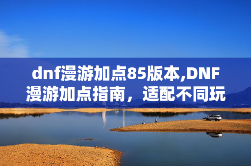 dnf漫游加点85版本,DNF漫游加点指南,适配不同玩法的核心思路与细节调整 dnf漫游加点85版本,DNF漫游加点指南,适配不同玩法的核心思路与细节调整