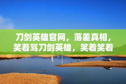 刀剑英雄官网,落差真相,笑着骂刀剑英雄,笑着笑着,泪却先落了 刀剑英雄官网,落差真相,笑着骂刀剑英雄,笑着笑着,泪却先落了