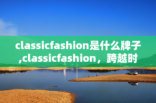 classicfashion是什么牌子,classicfashion,跨越时光的优雅叙事 classicfashion是什么牌子,classicfashion,跨越时光的优雅叙事