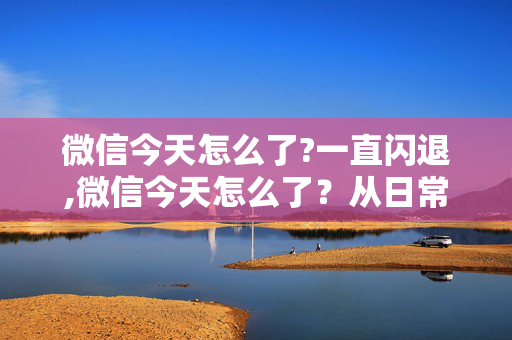 微信今天怎么了?一直闪退,微信今天怎么了?从日常细节看它的暖心调整 微信今天怎么了?一直闪退,微信今天怎么了?从日常细节看它的暖心调整