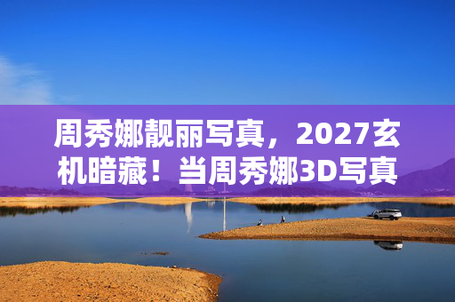 周秀娜靓丽写真，2027玄机暗藏！当周秀娜3D写真成为一场沉默的自我博弈