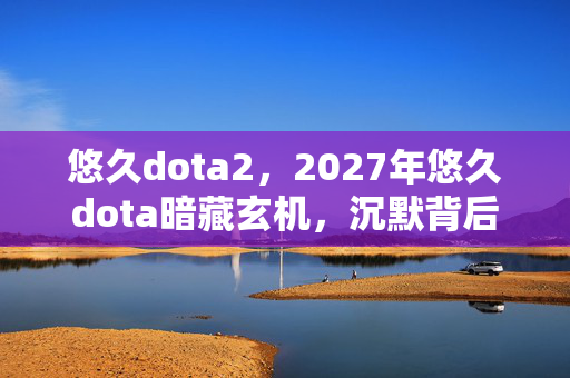 悠久dota2，2027年悠久dota暗藏玄机，沉默背后竟藏着这般人生隐喻？