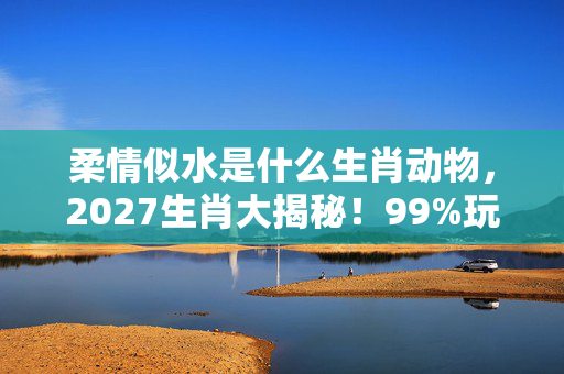 柔情似水是什么生肖动物，2027生肖大揭秘！99%玩家错过的柔情密码，亲测解锁隐藏剧情！