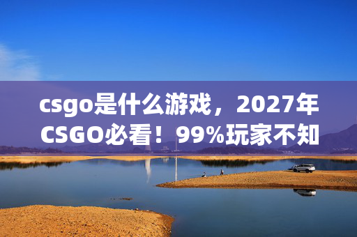 csgo是什么游戏,2027年CSGO必看!99%玩家不知道的5大致胜心得,错过再等十年! csgo是什么游戏,2027年CSGO必看!99%玩家不知道的5大致胜心得,错过再等十年!