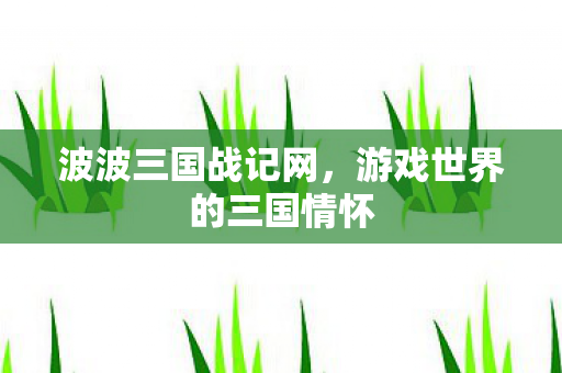 波波三国战记网,游戏世界的三国情怀 波波三国战记网,游戏世界的三国情怀