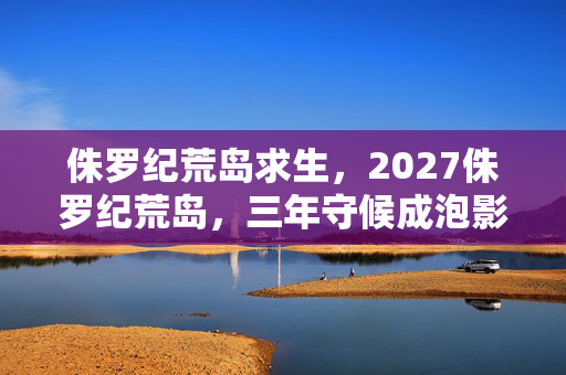 侏罗纪荒岛求生,2027侏罗纪荒岛,三年守候成泡影,凌晨聊天记录里藏着鼻子一酸的真相 侏罗纪荒岛求生,2027侏罗纪荒岛,三年守候成泡影,凌晨聊天记录里藏着鼻子一酸的真相