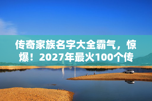 传奇家族名字大全霸气,惊爆!2027年最火100个传奇家族名,你的家族能否登顶荣耀之巅? 传奇家族名字大全霸气,惊爆!2027年最火100个传奇家族名,你的家族能否登顶荣耀之巅?