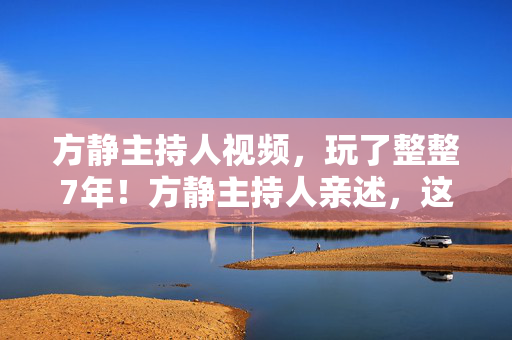 方静主持人视频,玩了整整7年!方静主持人亲述,这选择让我纠结到失眠…… 方静主持人视频,玩了整整7年!方静主持人亲述,这选择让我纠结到失眠……
