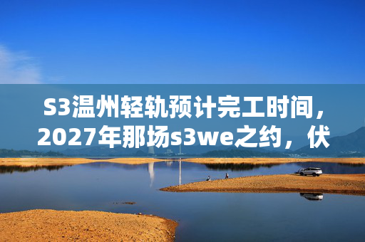 S3温州轻轨预计完工时间,2027年那场s3we之约,伏笔藏了十年,再见时鼻子一酸 S3温州轻轨预计完工时间,2027年那场s3we之约,伏笔藏了十年,再见时鼻子一酸