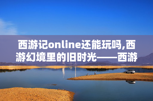 西游记online还能玩吗,西游幻境里的旧时光——西游记online的青春印记 西游记online还能玩吗,西游幻境里的旧时光——西游记online的青春印记