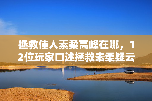 拯救佳人素柔高峰在哪,12位玩家口述拯救素柔疑云,这剧情反转我当场绷不住了! 拯救佳人素柔高峰在哪,12位玩家口述拯救素柔疑云,这剧情反转我当场绷不住了!