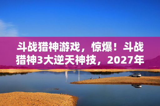 斗战猎神游戏，惊爆！斗战猎神3大逆天神技，2027年能否再掀热血狂潮？