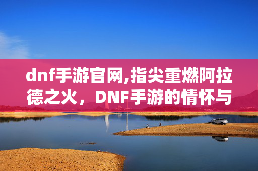 dnf手游官网,指尖重燃阿拉德之火，DNF手游的情怀与新生