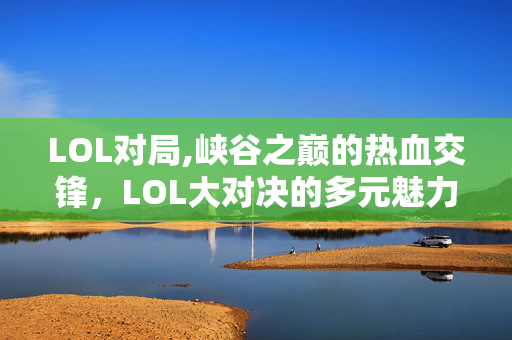 LOL对局,峡谷之巅的热血交锋，LOL大对决的多元魅力
