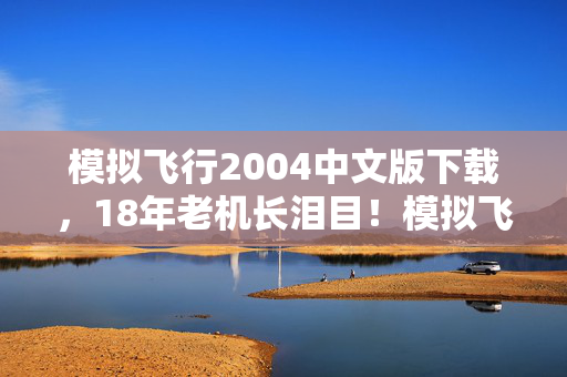 模拟飞行2004中文版下载，18年老机长泪目！模拟飞行2004中文版，谁在云端续写未竟的梦？