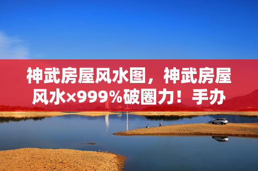 神武房屋风水图,神武房屋风水×999%破圈力!手办堆出龙脉,冰箱饿到唱空城计 神武房屋风水图,神武房屋风水×999%破圈力!手办堆出龙脉,冰箱饿到唱空城计