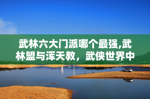 武林六大门派哪个最强,武林盟与浑天教,武侠世界中的阵营选择之辨 武林六大门派哪个最强,武林盟与浑天教,武侠世界中的阵营选择之辨