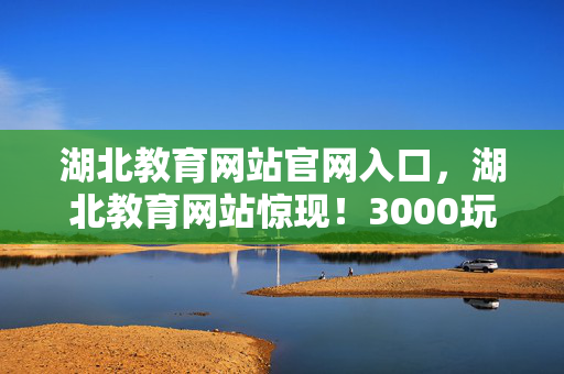 湖北教育网站官网入口,湖北教育网站惊现!3000玩家深陷数据谜团,集体破防真相竟是…… 湖北教育网站官网入口,湖北教育网站惊现!3000玩家深陷数据谜团,集体破防真相竟是……