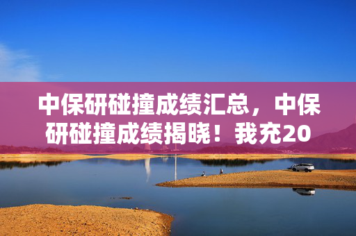 中保研碰撞成绩汇总,中保研碰撞成绩揭晓!我充20万游戏致家散,这隐情真让人吓一跳! 中保研碰撞成绩汇总,中保研碰撞成绩揭晓!我充20万游戏致家散,这隐情真让人吓一跳!