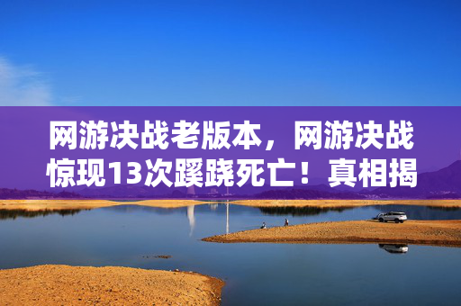 网游决战老版本，网游决战惊现13次蹊跷死亡！真相揭晓瞬间，后背发凉直冒冷汗！