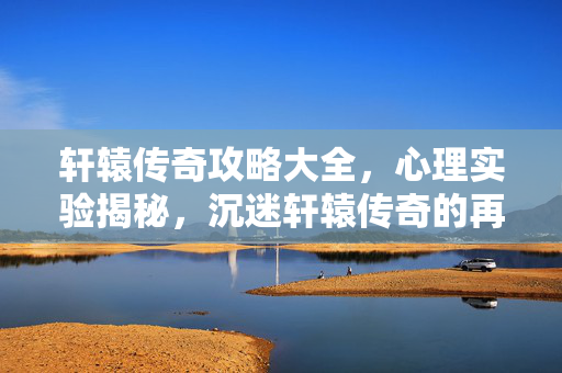 轩辕传奇攻略大全，心理实验揭秘，沉迷轩辕传奇的再来一局陷阱，细思极恐！