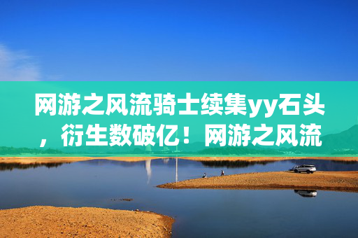 网游之风流骑士续集yy石头，衍生数破亿！网游之风流骑士续集破圈联动，意想不到的跨界风暴来袭