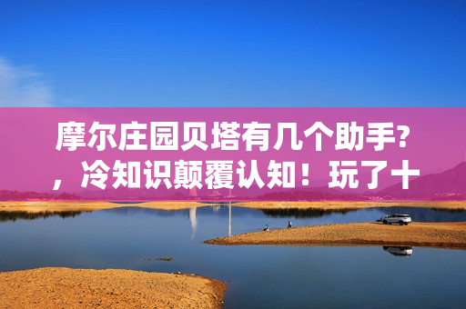 摩尔庄园贝塔有几个助手?,冷知识颠覆认知!玩了十年摩尔庄园,我竟对贝塔助手数量目瞪口呆! 摩尔庄园贝塔有几个助手?,冷知识颠覆认知!玩了十年摩尔庄园,我竟对贝塔助手数量目瞪口呆!