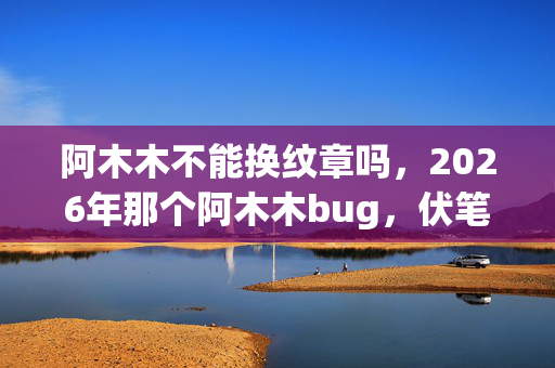 阿木木不能换纹章吗，2026年那个阿木木bug，伏笔了青春，如今想起鼻子一酸