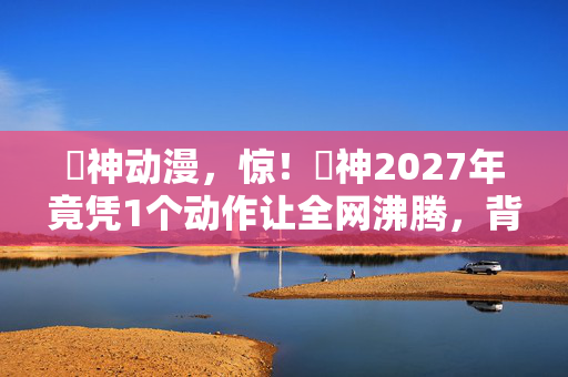 囧神动漫,惊!囧神2027年竟凭1个动作让全网沸腾,背后真相太意外! 囧神动漫,惊!囧神2027年竟凭1个动作让全网沸腾,背后真相太意外!