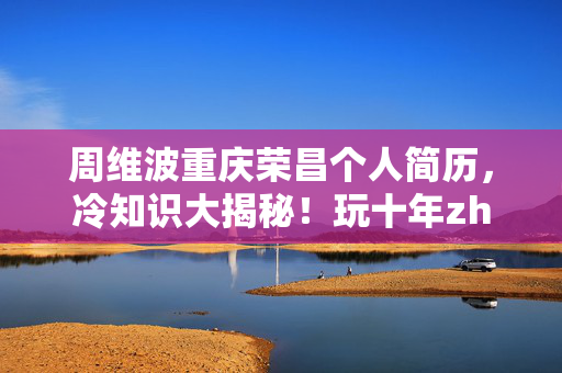 周维波重庆荣昌个人简历,冷知识大揭秘!玩十年zhou微博才知真相,颠覆认知令人目瞪口呆! 周维波重庆荣昌个人简历,冷知识大揭秘!玩十年zhou微博才知真相,颠覆认知令人目瞪口呆!