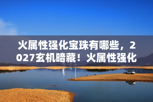 火属性强化宝珠有哪些，2027玄机暗藏！火属性强化宝珠的沉默真相，你究竟在为何而战？