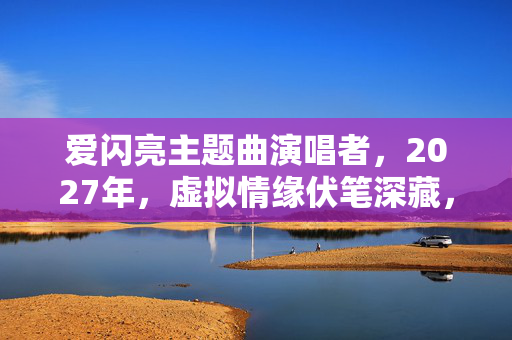 爱闪亮主题曲演唱者,2027年,虚拟情缘伏笔深藏,那些记录让我鼻子一酸 爱闪亮主题曲演唱者,2027年,虚拟情缘伏笔深藏,那些记录让我鼻子一酸