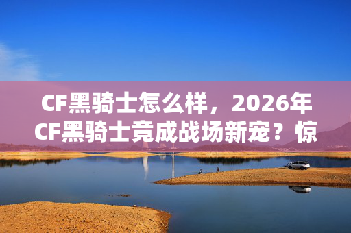CF黑骑士怎么样,2026年CF黑骑士竟成战场新宠?惊喜蜕变还是暗藏玄机? CF黑骑士怎么样,2026年CF黑骑士竟成战场新宠?惊喜蜕变还是暗藏玄机?
