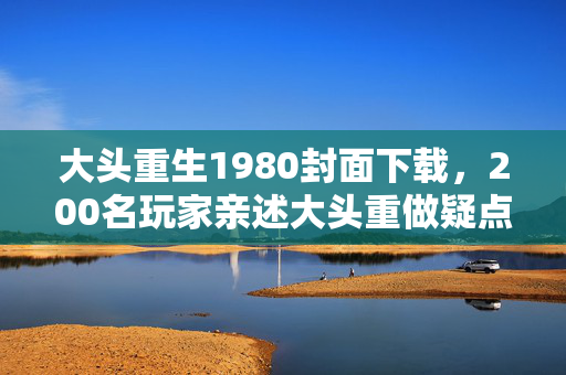 大头重生1980封面下载,200名玩家亲述大头重做疑点,这波操作我直接绷不住! 大头重生1980封面下载,200名玩家亲述大头重做疑点,这波操作我直接绷不住!