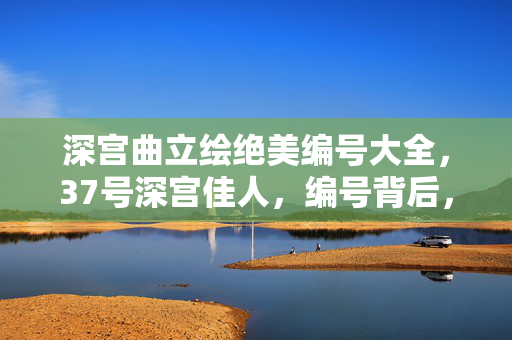 深宫曲立绘绝美编号大全，37号深宫佳人，编号背后，是千万玩家共情的千年心酸泪