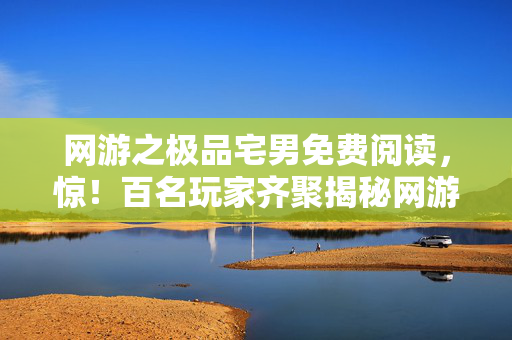 网游之极品宅男免费阅读，惊！百名玩家齐聚揭秘网游之宅男包租公，疑点重重众人绷不住
