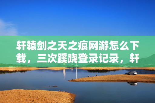 轩辕剑之天之痕网游怎么下载,三次蹊跷登录记录,轩辕剑之天之痕背后竟藏着后背发凉的真相! 轩辕剑之天之痕网游怎么下载,三次蹊跷登录记录,轩辕剑之天之痕背后竟藏着后背发凉的真相!