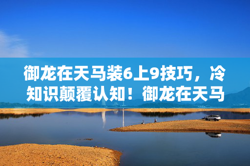 御龙在天马装6上9技巧，冷知识颠覆认知！御龙在天马装隐藏设定竟让我目瞪口呆十年！