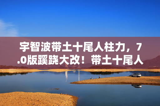 宇智波带土十尾人柱力,7.0版蹊跷大改!带土十尾人柱力竟成时代眼泪? 宇智波带土十尾人柱力,7.0版蹊跷大改!带土十尾人柱力竟成时代眼泪?
