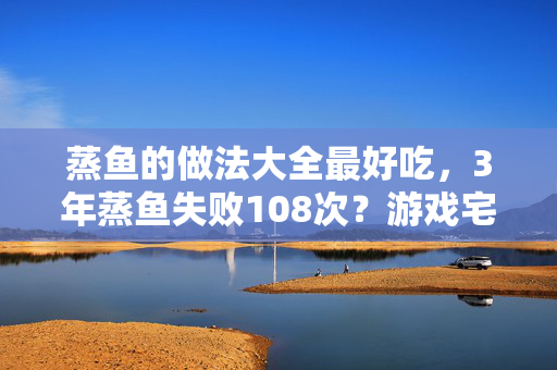 蒸鱼的做法大全最好吃，3年蒸鱼失败108次？游戏宅的厨房逆袭竟藏着这些秘密！