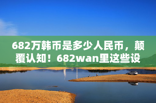 682万韩币是多少人民币,颠覆认知!682wan里这些设计藏着目瞪口呆的冷知识,你绝对想不到! 682万韩币是多少人民币,颠覆认知!682wan里这些设计藏着目瞪口呆的冷知识,你绝对想不到!