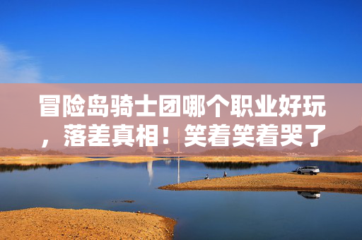 冒险岛骑士团哪个职业好玩,落差真相!笑着笑着哭了,骑士团职业选对竟成退坑最大谎言? 冒险岛骑士团哪个职业好玩,落差真相!笑着笑着哭了,骑士团职业选对竟成退坑最大谎言?