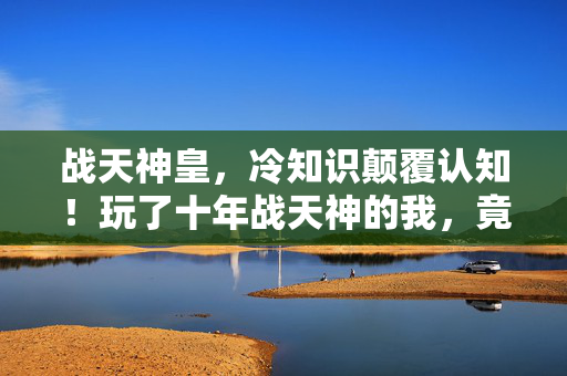 战天神皇，冷知识颠覆认知！玩了十年战天神的我，竟目瞪口呆发现……