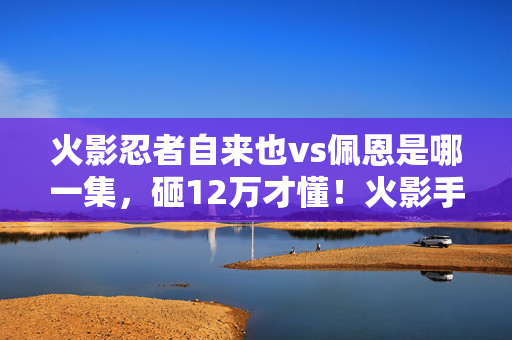 火影忍者自来也vs佩恩是哪一集,砸12万才懂!火影手游自来也vs佩恩砍方案坑钱内幕吓哭我 火影忍者自来也vs佩恩是哪一集,砸12万才懂!火影手游自来也vs佩恩砍方案坑钱内幕吓哭我