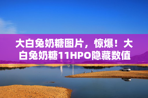 大白兔奶糖图片,惊爆!大白兔奶糖11HPO隐藏数值,99%玩家不知的爆率黑幕 大白兔奶糖图片,惊爆!大白兔奶糖11HPO隐藏数值,99%玩家不知的爆率黑幕