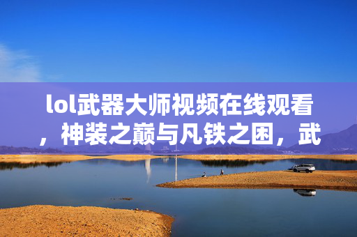 lol武器大师视频在线观看，神装之巅与凡铁之困，武器大师的层级悖论如何让灵魂震颤？