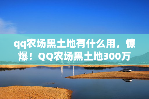 qq农场黑土地有什么用,惊爆!QQ农场黑土地300万隐情曝光,真相让人吓一跳! qq农场黑土地有什么用,惊爆!QQ农场黑土地300万隐情曝光,真相让人吓一跳!