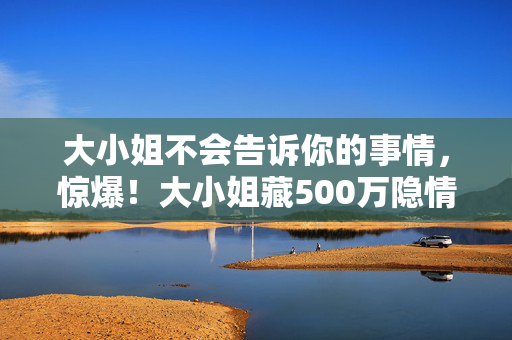 大小姐不会告诉你的事情,惊爆!大小姐藏500万隐情,离职老兵抖料让你吓一跳! 大小姐不会告诉你的事情,惊爆!大小姐藏500万隐情,离职老兵抖料让你吓一跳!