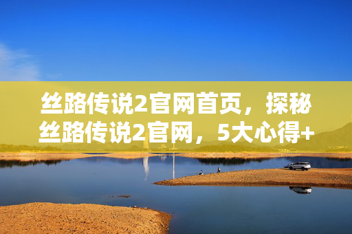 丝路传说2官网首页,探秘丝路传说2官网,5大心得+避坑指南助你畅游丝路! 丝路传说2官网首页,探秘丝路传说2官网,5大心得+避坑指南助你畅游丝路!